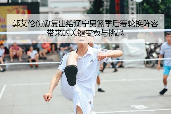 郭艾伦伤愈复出给辽宁男篮季后赛轮换阵容带来的关键变数与挑战