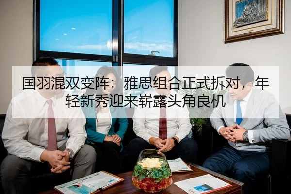 国羽混双变阵：雅思组合正式拆对，年轻新秀迎来崭露头角良机