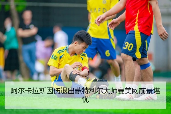 阿尔卡拉斯因伤退出蒙特利尔大师赛美网前景堪忧